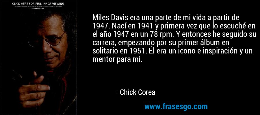 Miles Davis era una parte de mi vida a partir de 1947. Nací en 1941 y primera vez que lo escuché en el año 1947 en un 78 rpm. Y entonces he seguido su carrera, empezando por su primer álbum en solitario en 1951. Él era un icono e inspiración y un mentor para mí. – Chick Corea