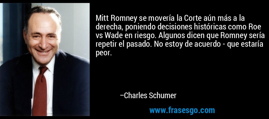 Mitt Romney se movería la Corte aún más a la derecha, poniendo decisiones históricas como Roe vs Wade en riesgo. Algunos dicen que Romney sería repetir el pasado. No estoy de acuerdo - que estaría peor. – Charles Schumer