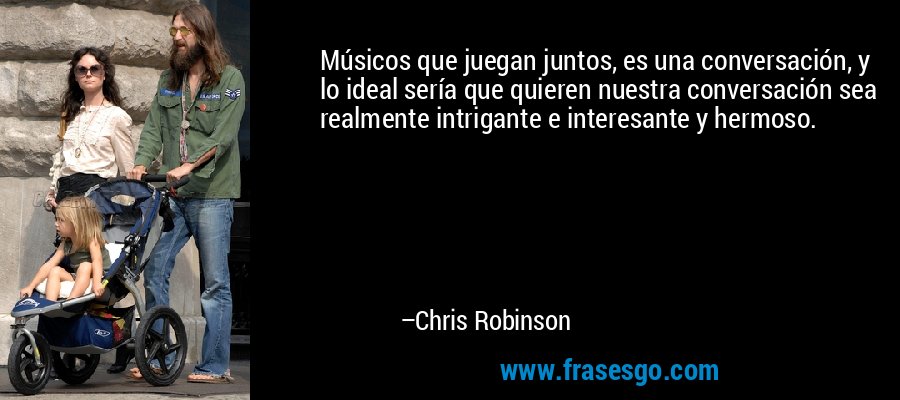 Músicos que juegan juntos, es una conversación, y lo ideal sería que quieren nuestra conversación sea realmente intrigante e interesante y hermoso. – Chris Robinson