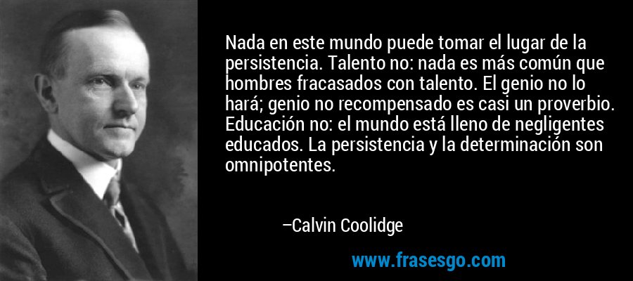 Nada en este mundo puede tomar el lugar de la persistencia. Talento no: nada es más común que hombres fracasados ​​con talento. El genio no lo hará; genio no recompensado es casi un proverbio. Educación no: el mundo está lleno de negligentes educados. La persistencia y la determinación son omnipotentes. – Calvin Coolidge