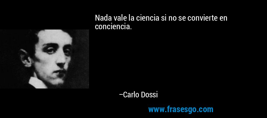 Nada vale la ciencia si no se convierte en conciencia. – Carlo Dossi
