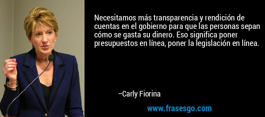 Necesitamos más transparencia y rendición de cuentas en el gobierno para que las personas sepan cómo se gasta su dinero. Eso significa poner presupuestos en línea, poner la legislación en línea. – Carly Fiorina
