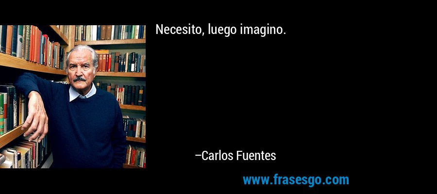 Necesito, luego imagino. – Carlos Fuentes