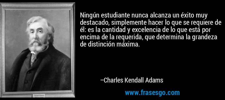 Ningún estudiante nunca alcanza un éxito muy destacado, simplemente hacer lo que se requiere de él: es la cantidad y excelencia de lo que está por encima de la requerida, que determina la grandeza de distinción máxima. – Charles Kendall Adams