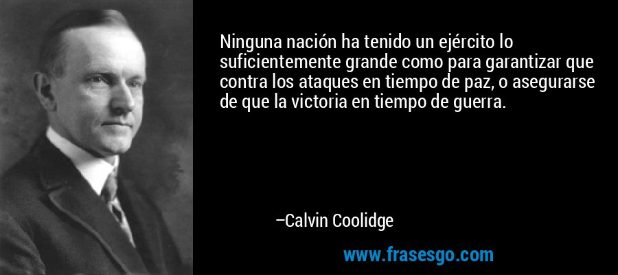 Ninguna nación ha tenido un ejército lo suficientemente grande como para garantizar que contra los ataques en tiempo de paz, o asegurarse de que la victoria en tiempo de guerra. – Calvin Coolidge