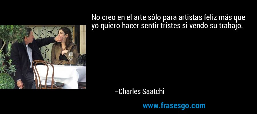 No creo en el arte sólo para artistas feliz más que yo quiero hacer sentir tristes si vendo su trabajo. – Charles Saatchi