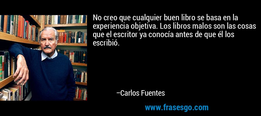No creo que cualquier buen libro se basa en la experiencia objetiva. Los libros malos son las cosas que el escritor ya conocía antes de que él los escribió. – Carlos Fuentes