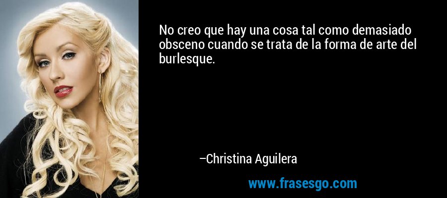 No creo que hay una cosa tal como demasiado obsceno cuando se trata de la forma de arte del burlesque. – Christina Aguilera