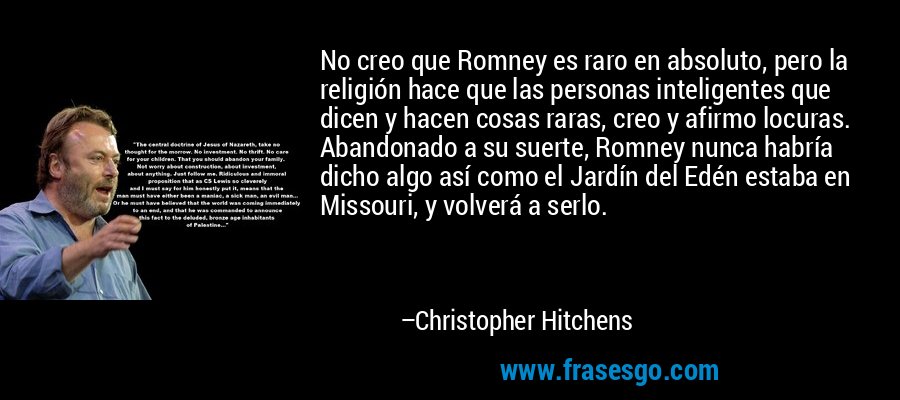 No creo que Romney es raro en absoluto, pero la religión hace que las personas inteligentes que dicen y hacen cosas raras, creo y afirmo locuras. Abandonado a su suerte, Romney nunca habría dicho algo así como el Jardín del Edén estaba en Missouri, y volverá a serlo. – Christopher Hitchens