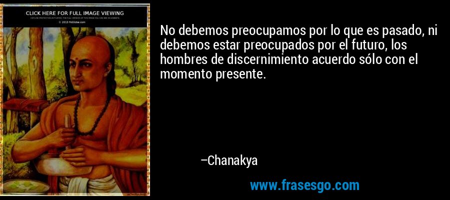 No debemos preocupamos por lo que es pasado, ni debemos estar preocupados por el futuro, los hombres de discernimiento acuerdo sólo con el momento presente. – Chanakya