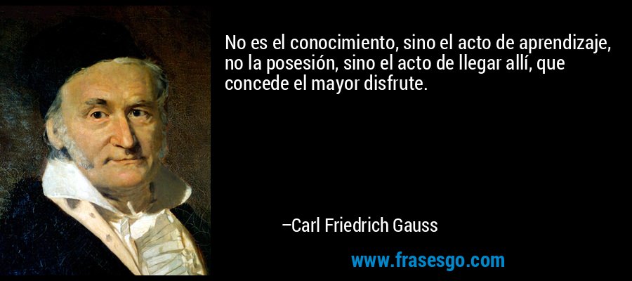 No es el conocimiento, sino el acto de aprendizaje, no la posesión, sino el acto de llegar allí, que concede el mayor disfrute. – Carl Friedrich Gauss