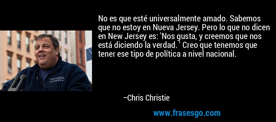 No es que esté universalmente amado. Sabemos que no estoy en Nueva Jersey. Pero lo que no dicen en New Jersey es: 'Nos gusta, y creemos que nos está diciendo la verdad. ' Creo que tenemos que tener ese tipo de política a nivel nacional. – Chris Christie