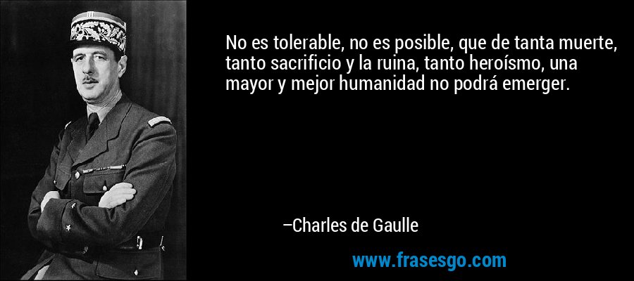 No es tolerable, no es posible, que de tanta muerte, tanto sacrificio y la ruina, tanto heroísmo, una mayor y mejor humanidad no podrá emerger. – Charles de Gaulle