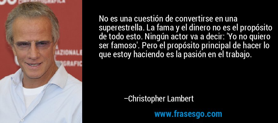 No es una cuestión de convertirse en una superestrella. La fama y el dinero no es el propósito de todo esto. Ningún actor va a decir: 'Yo no quiero ser famoso'. Pero el propósito principal de hacer lo que estoy haciendo es la pasión en el trabajo. – Christopher Lambert