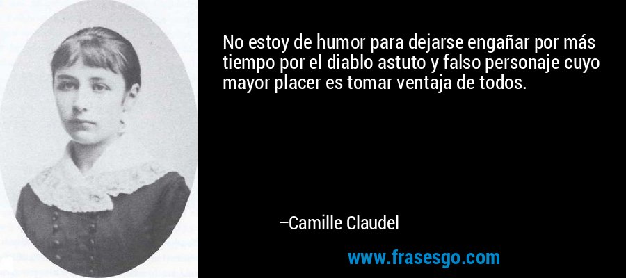 No estoy de humor para dejarse engañar por más tiempo por el diablo astuto y falso personaje cuyo mayor placer es tomar ventaja de todos. – Camille Claudel