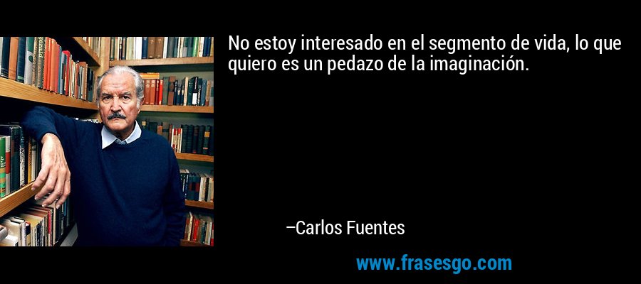 No estoy interesado en el segmento de vida, lo que quiero es un pedazo de la imaginación. – Carlos Fuentes