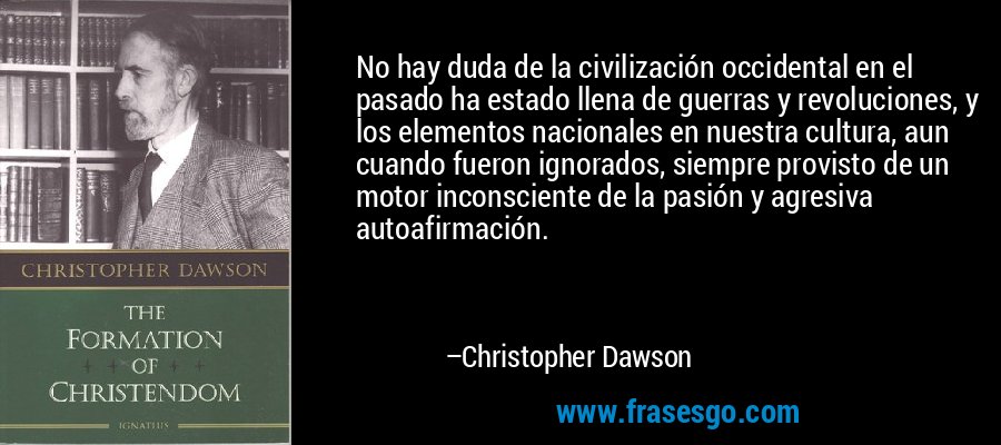 No hay duda de la civilización occidental en el pasado ha estado llena de guerras y revoluciones, y los elementos nacionales en nuestra cultura, aun cuando fueron ignorados, siempre provisto de un motor inconsciente de la pasión y agresiva autoafirmación. – Christopher Dawson