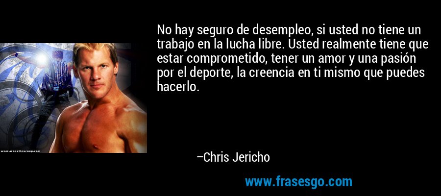No hay seguro de desempleo, si usted no tiene un trabajo en la lucha libre. Usted realmente tiene que estar comprometido, tener un amor y una pasión por el deporte, la creencia en ti mismo que puedes hacerlo. – Chris Jericho
