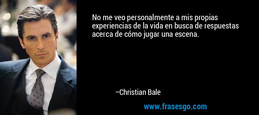 No me veo personalmente a mis propias experiencias de la vida en busca de respuestas acerca de cómo jugar una escena. – Christian Bale