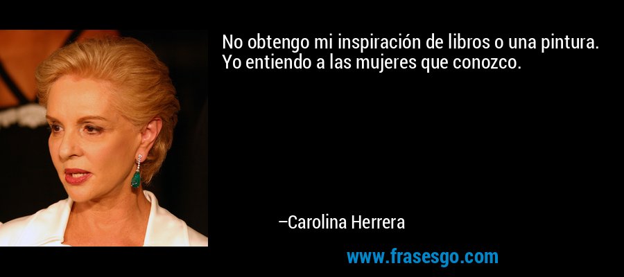 No obtengo mi inspiración de libros o una pintura. Yo entiendo a las mujeres que conozco. – Carolina Herrera