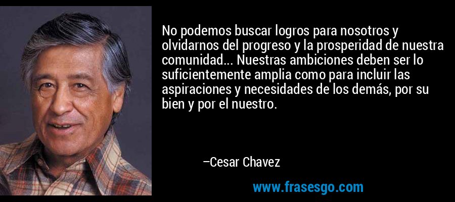 No podemos buscar logros para nosotros y olvidarnos del progreso y la prosperidad de nuestra comunidad... Nuestras ambiciones deben ser lo suficientemente amplia como para incluir las aspiraciones y necesidades de los demás, por su bien y por el nuestro. – Cesar Chavez