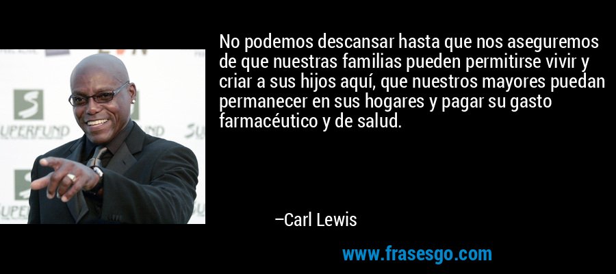 No podemos descansar hasta que nos aseguremos de que nuestras familias pueden permitirse vivir y criar a sus hijos aquí, que nuestros mayores puedan permanecer en sus hogares y pagar su gasto farmacéutico y de salud. – Carl Lewis