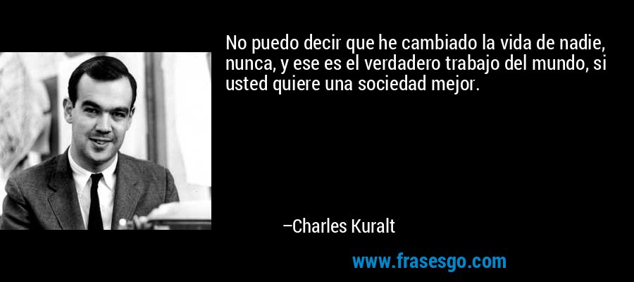 No puedo decir que he cambiado la vida de nadie, nunca, y ese es el verdadero trabajo del mundo, si usted quiere una sociedad mejor. – Charles Kuralt