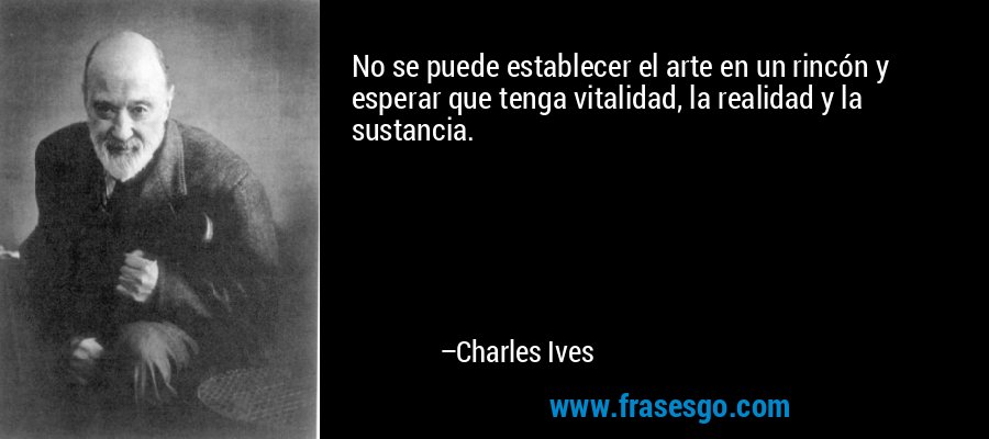 No se puede establecer el arte en un rincón y esperar que tenga vitalidad, la realidad y la sustancia. – Charles Ives