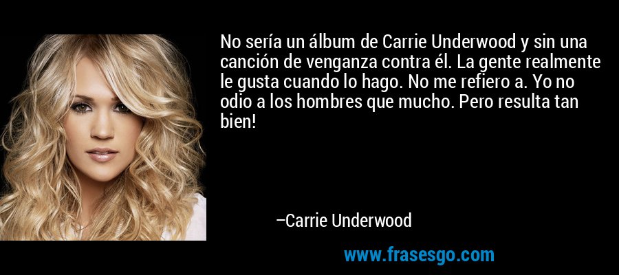 No sería un álbum de Carrie Underwood y sin una canción de venganza contra él. La gente realmente le gusta cuando lo hago. No me refiero a. Yo no odio a los hombres que mucho. Pero resulta tan bien! – Carrie Underwood