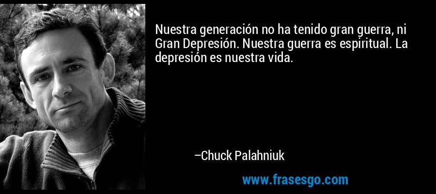 Nuestra generación no ha tenido gran guerra, ni Gran Depresión. Nuestra guerra es espiritual. La depresión es nuestra vida. – Chuck Palahniuk