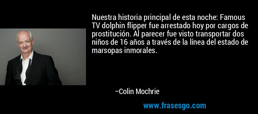 Nuestra historia principal de esta noche: Famous TV dolphin flipper fue arrestado hoy por cargos de prostitución. Al parecer fue visto transportar dos niños de 16 años a través de la línea del estado de marsopas inmorales. – Colin Mochrie