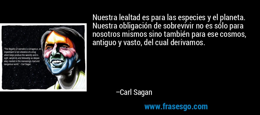Nuestra lealtad es para las especies y el planeta. Nuestra obligación de sobrevivir no es sólo para nosotros mismos sino también para ese cosmos, antiguo y vasto, del cual derivamos. – Carl Sagan