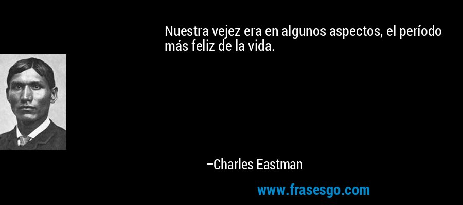 Nuestra vejez era en algunos aspectos, el período más feliz de la vida. – Charles Eastman