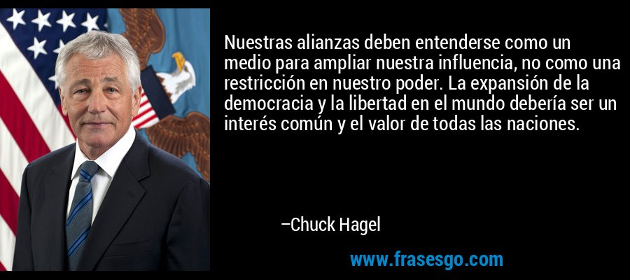 Nuestras alianzas deben entenderse como un medio para ampliar nuestra influencia, no como una restricción en nuestro poder. La expansión de la democracia y la libertad en el mundo debería ser un interés común y el valor de todas las naciones. – Chuck Hagel