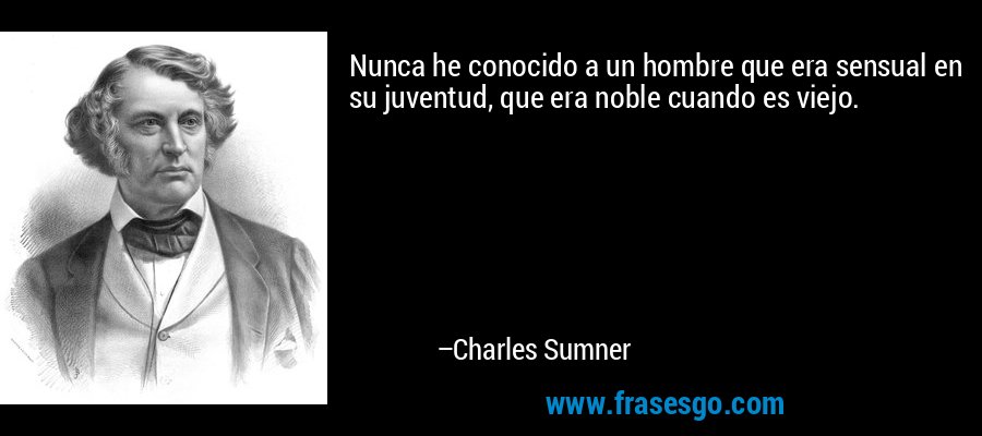Nunca he conocido a un hombre que era sensual en su juventud, que era noble cuando es viejo. – Charles Sumner