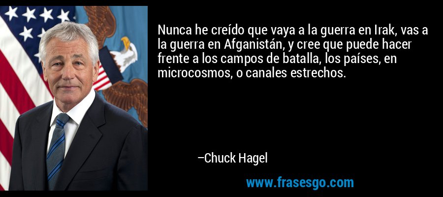 Nunca he creído que vaya a la guerra en Irak, vas a la guerra en Afganistán, y cree que puede hacer frente a los campos de batalla, los países, en microcosmos, o canales estrechos. – Chuck Hagel
