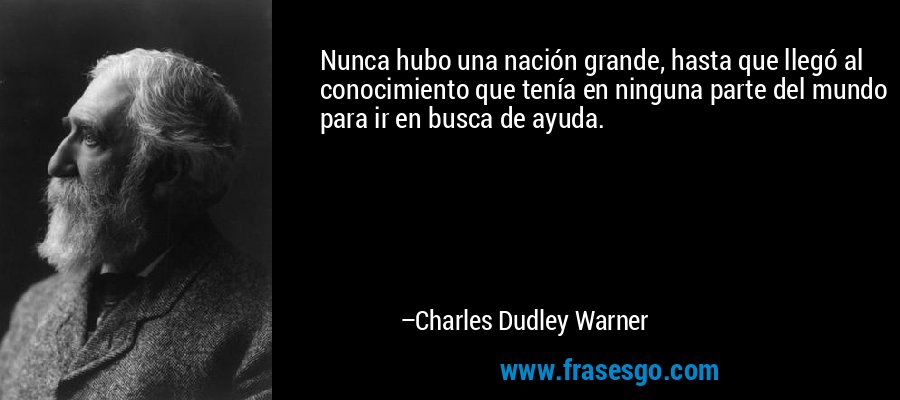 Nunca hubo una nación grande, hasta que llegó al conocimiento que tenía en ninguna parte del mundo para ir en busca de ayuda. – Charles Dudley Warner