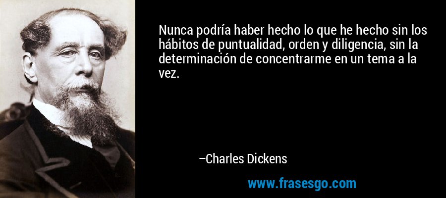 Nunca podría haber hecho lo que he hecho sin los hábitos de puntualidad, orden y diligencia, sin la determinación de concentrarme en un tema a la vez. – Charles Dickens