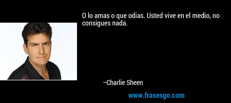O lo amas o que odias. Usted vive en el medio, no consigues nada. – Charlie Sheen