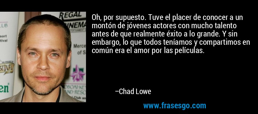Oh, por supuesto. Tuve el placer de conocer a un montón de jóvenes actores con mucho talento antes de que realmente éxito a lo grande. Y sin embargo, lo que todos teníamos y compartimos en común era el amor por las películas. – Chad Lowe