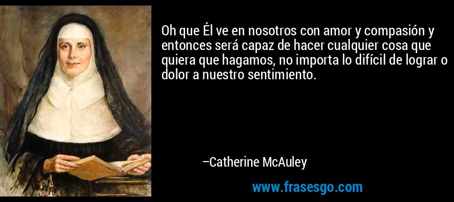 Oh que Él ve en nosotros con amor y compasión y entonces será capaz de hacer cualquier cosa que quiera que hagamos, no importa lo difícil de lograr o dolor a nuestro sentimiento. – Catherine McAuley