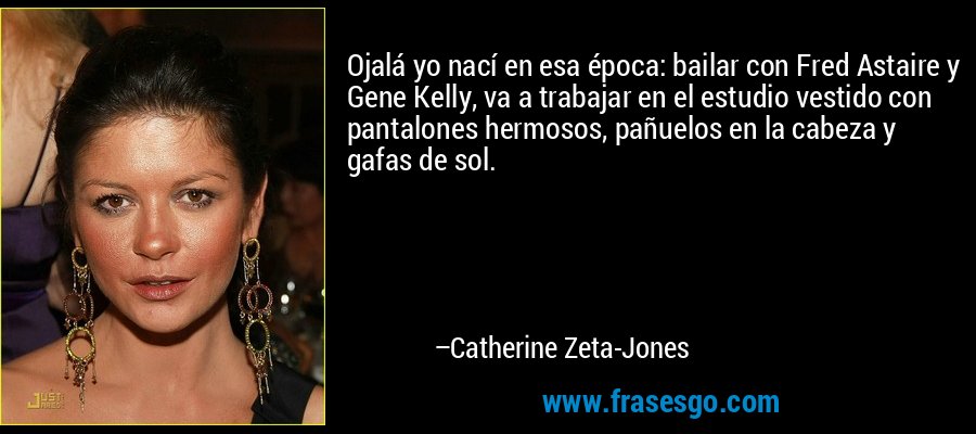 Ojalá yo nací en esa época: bailar con Fred Astaire y Gene Kelly, va a trabajar en el estudio vestido con pantalones hermosos, pañuelos en la cabeza y gafas de sol. – Catherine Zeta-Jones