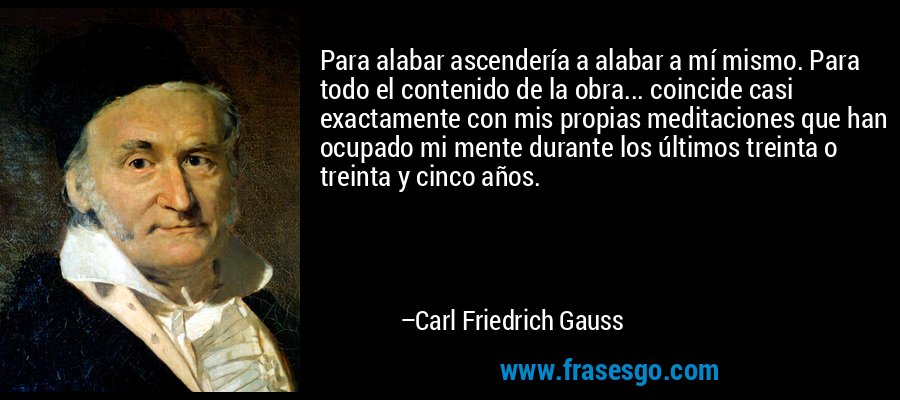 Para alabar ascendería a alabar a mí mismo. Para todo el contenido de la obra... coincide casi exactamente con mis propias meditaciones que han ocupado mi mente durante los últimos treinta o treinta y cinco años. – Carl Friedrich Gauss
