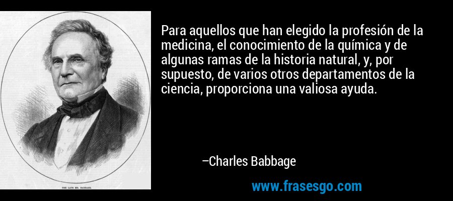 Para aquellos que han elegido la profesión de la medicina, el conocimiento de la química y de algunas ramas de la historia natural, y, por supuesto, de varios otros departamentos de la ciencia, proporciona una valiosa ayuda. – Charles Babbage