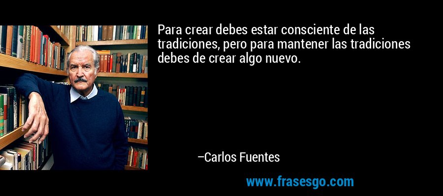 Para crear debes estar consciente de las tradiciones, pero para mantener las tradiciones debes de crear algo nuevo. – Carlos Fuentes