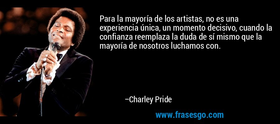 Para la mayoría de los artistas, no es una experiencia única, un momento decisivo, cuando la confianza reemplaza la duda de sí mismo que la mayoría de nosotros luchamos con. – Charley Pride