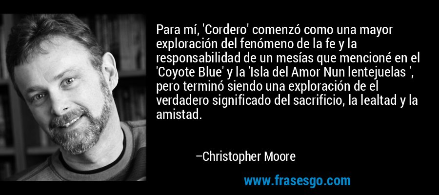 Para mí, 'Cordero' comenzó como una mayor exploración del fenómeno de la fe y la responsabilidad de un mesías que mencioné en el 'Coyote Blue' y la 'Isla del Amor Nun lentejuelas ', pero terminó siendo una exploración de el verdadero significado del sacrificio, la lealtad y la amistad. – Christopher Moore