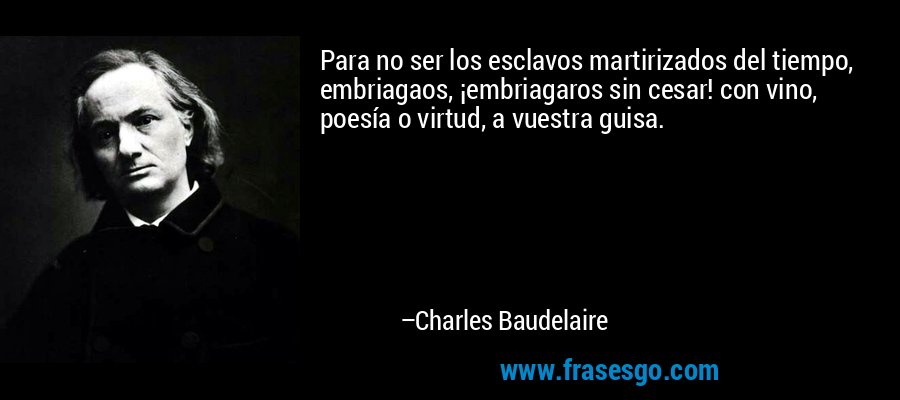 Para no ser los esclavos martirizados del tiempo, embriagaos, ¡embriagaros sin cesar! con vino, poesía o virtud, a vuestra guisa. – Charles Baudelaire
