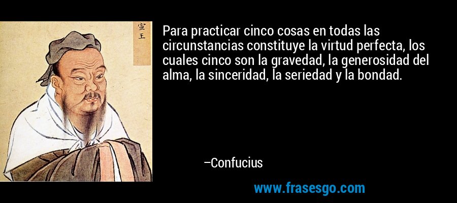 Para practicar cinco cosas en todas las circunstancias constituye la virtud perfecta, los cuales cinco son la gravedad, la generosidad del alma, la sinceridad, la seriedad y la bondad. – Confucius
