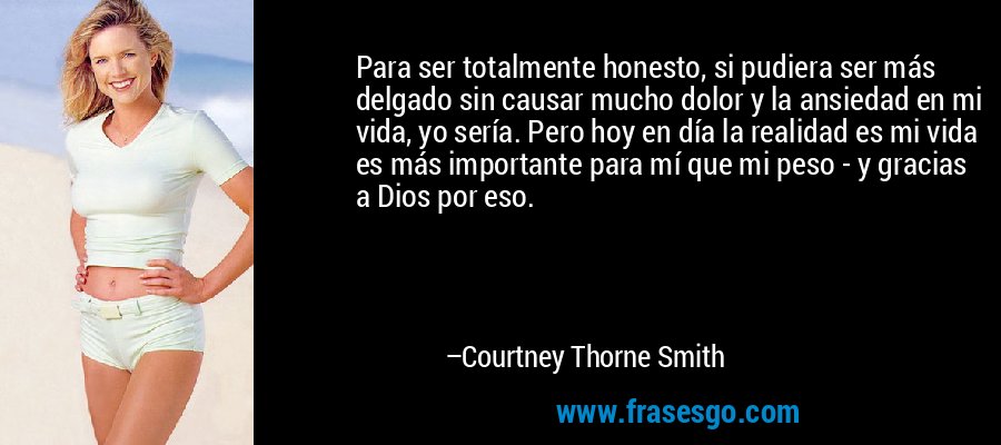 Para ser totalmente honesto, si pudiera ser más delgado sin causar mucho dolor y la ansiedad en mi vida, yo sería. Pero hoy en día la realidad es mi vida es más importante para mí que mi peso - y gracias a Dios por eso. – Courtney Thorne Smith